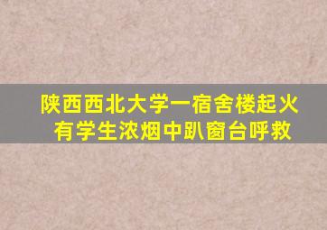 陕西西北大学一宿舍楼起火 有学生浓烟中趴窗台呼救